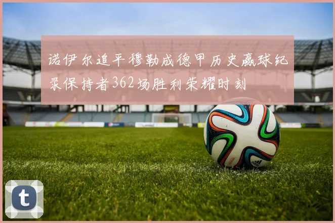 诺伊尔追平穆勒成德甲历史赢球纪录保持者362场胜利荣耀时刻