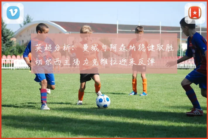 英超分析：曼城与阿森纳稳健取胜切尔西主场力克维拉迎来反弹