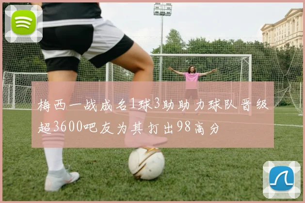 梅西一战成名1球3助助力球队晋级超3600吧友为其打出98高分