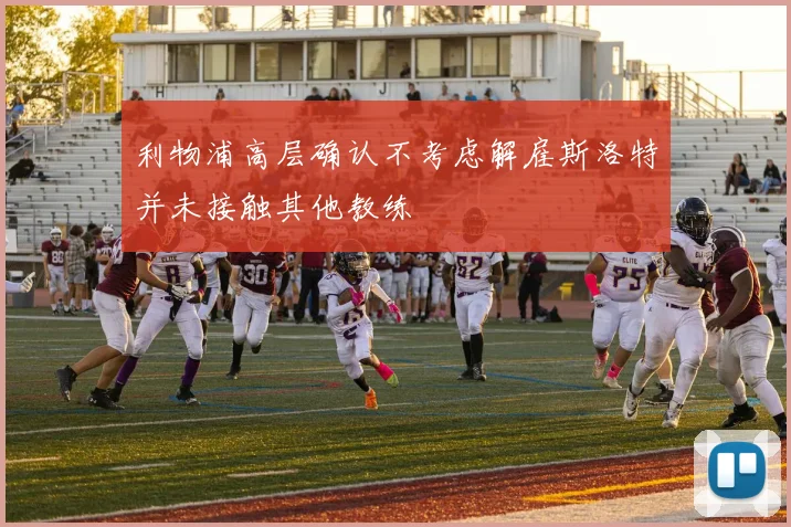 利物浦高层确认不考虑解雇斯洛特并未接触其他教练