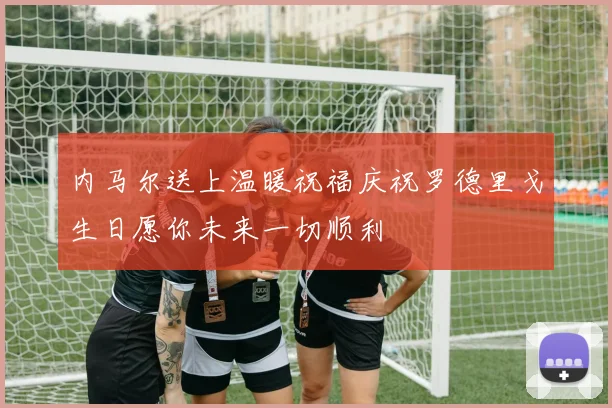 内马尔送上温暖祝福庆祝罗德里戈生日愿你未来一切顺利