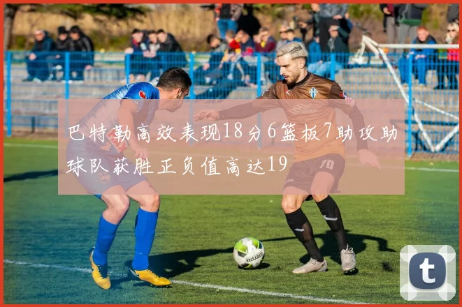 巴特勒高效表现18分6篮板7助攻助球队获胜正负值高达19