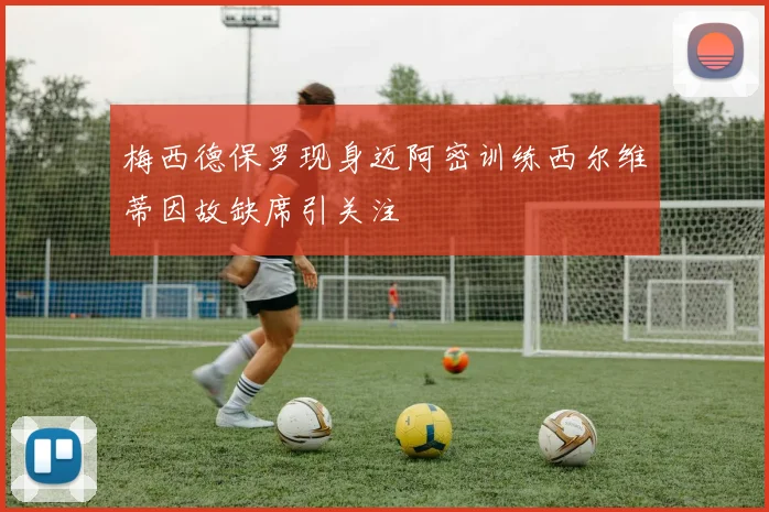 梅西德保罗现身迈阿密训练西尔维蒂因故缺席引关注