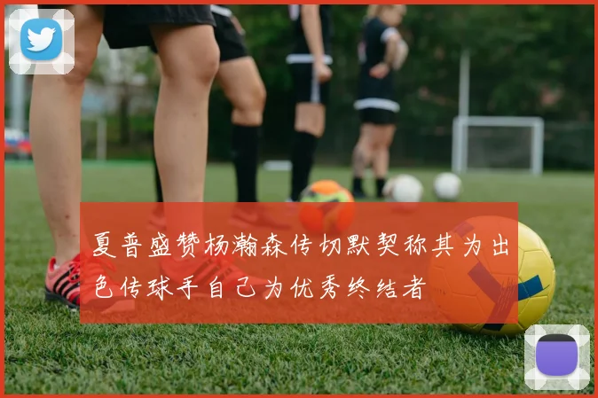 夏普盛赞杨瀚森传切默契称其为出色传球手自己为优秀终结者