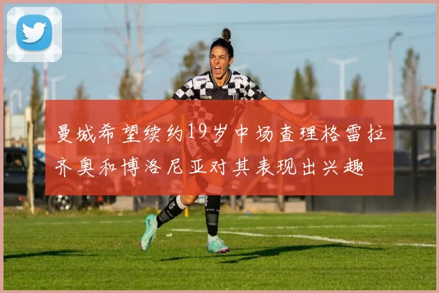 曼城希望续约19岁中场查理格雷拉齐奥和博洛尼亚对其表现出兴趣