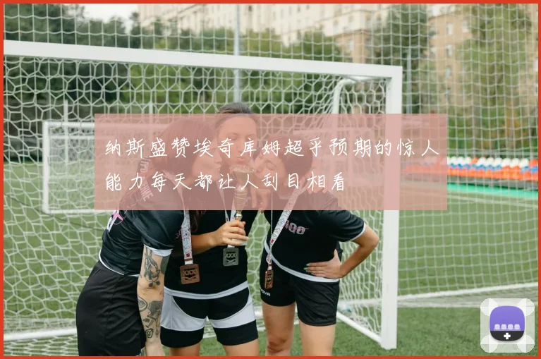 纳斯盛赞埃奇库姆超乎预期的惊人能力每天都让人刮目相看