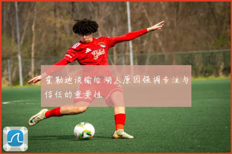 霍勒迪谈输给湖人原因强调专注与信任的重要性