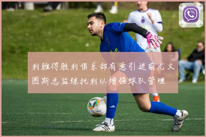 利雅得胜利俱乐部有意引进前尤文图斯总监琼托利以增强球队管理