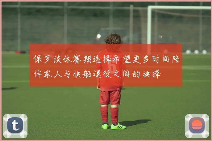 保罗谈休赛期选择希望更多时间陪伴家人与快船退役之间的抉择