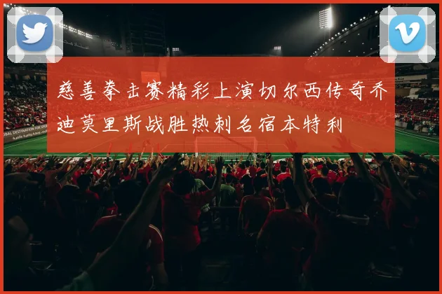 慈善拳击赛精彩上演切尔西传奇乔迪莫里斯战胜热刺名宿本特利