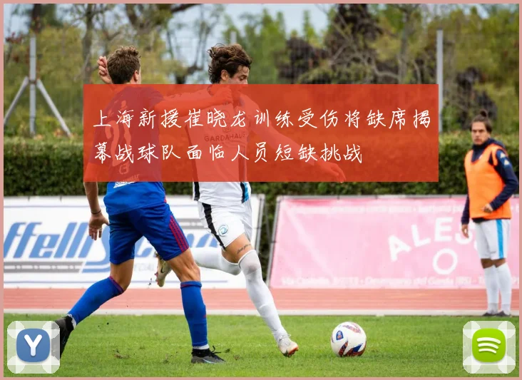 上海新援崔晓龙训练受伤将缺席揭幕战球队面临人员短缺挑战
