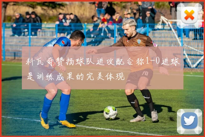 科瓦奇赞扬球队进攻配合称1-0进球是训练成果的完美体现