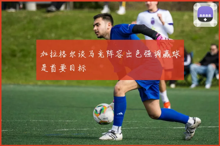 加拉格尔谈马竞阵容出色强调赢球是首要目标