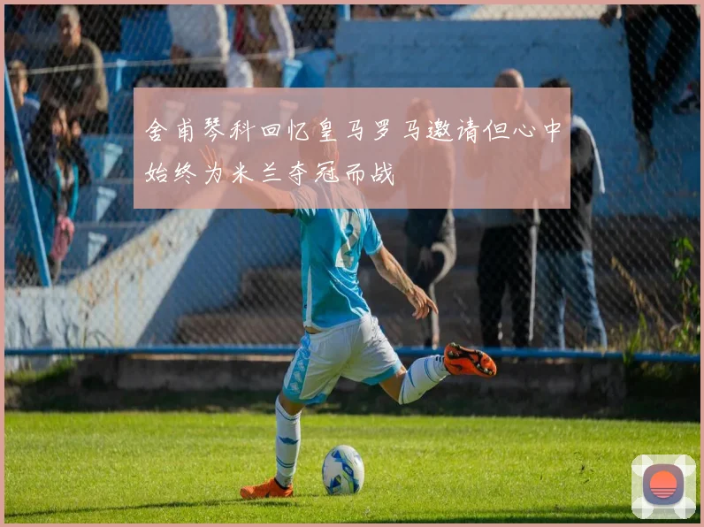 舍甫琴科回忆皇马罗马邀请但心中始终为米兰夺冠而战