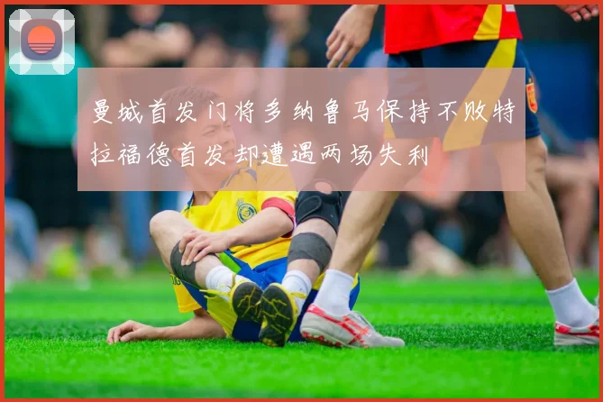 曼城首发门将多纳鲁马保持不败特拉福德首发却遭遇两场失利