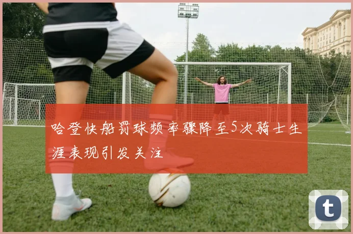 哈登快船罚球频率骤降至5次骑士生涯表现引发关注