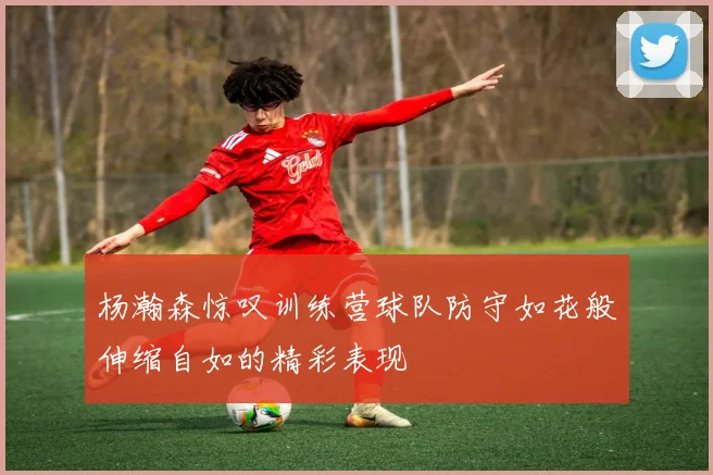 杨瀚森惊叹训练营球队防守如花般伸缩自如的精彩表现