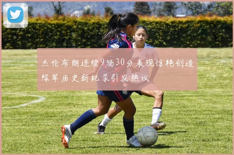 杰伦布朗连续9场30分表现惊艳创造绿军历史新纪录引发热议