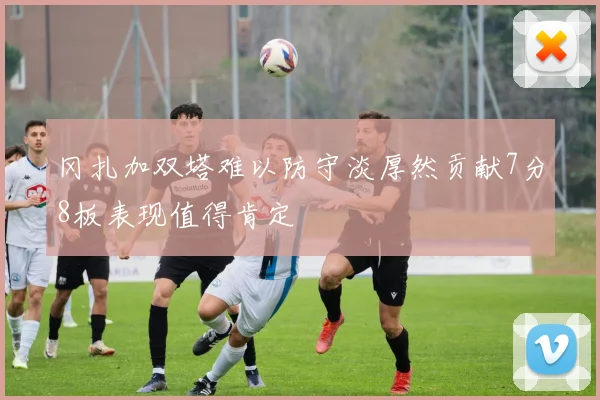 冈扎加双塔难以防守淡厚然贡献7分8板表现值得肯定