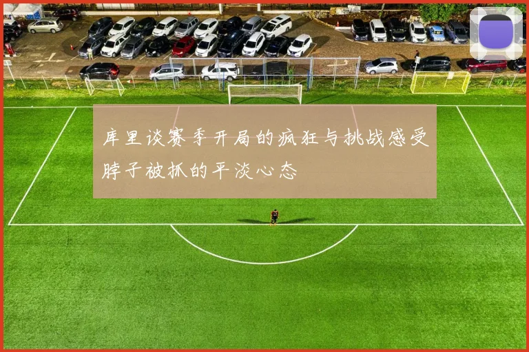 库里谈赛季开局的疯狂与挑战感受脖子被抓的平淡心态