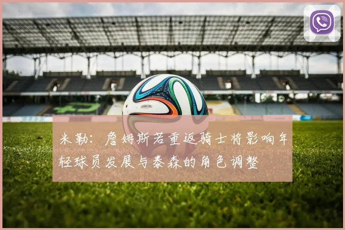 米勒：詹姆斯若重返骑士将影响年轻球员发展与泰森的角色调整