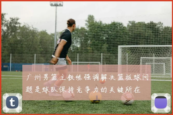 广州男篮主教练强调解决篮板球问题是球队保持竞争力的关键所在