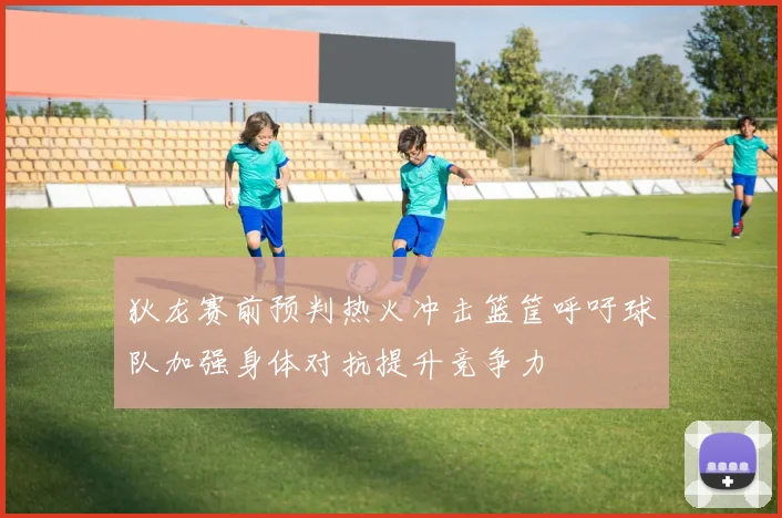 狄龙赛前预判热火冲击篮筐呼吁球队加强身体对抗提升竞争力
