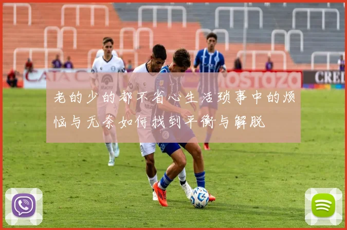 老的少的都不省心生活琐事中的烦恼与无奈如何找到平衡与解脱