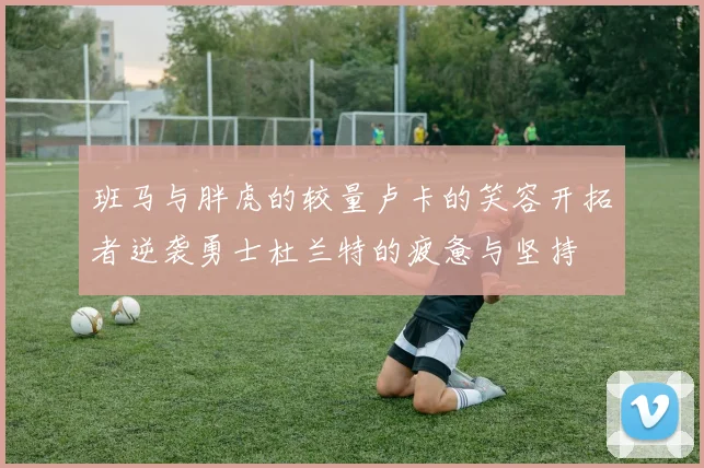 班马与胖虎的较量卢卡的笑容开拓者逆袭勇士杜兰特的疲惫与坚持